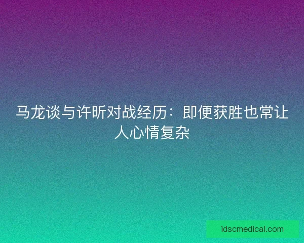 马龙谈与许昕对战经历：即便获胜也常让人心情复杂