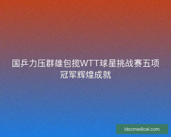国乒力压群雄包揽WTT球星挑战赛五项冠军辉煌成就