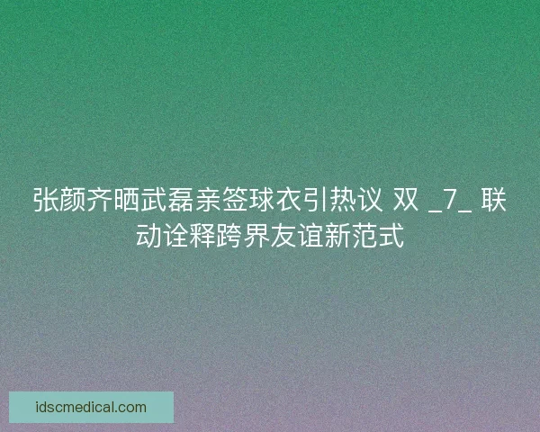 张颜齐晒武磊亲签球衣引热议 双 _7_ 联动诠释跨界友谊新范式