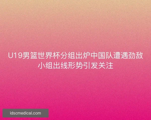 U19男篮世界杯分组出炉中国队遭遇劲敌小组出线形势引发关注