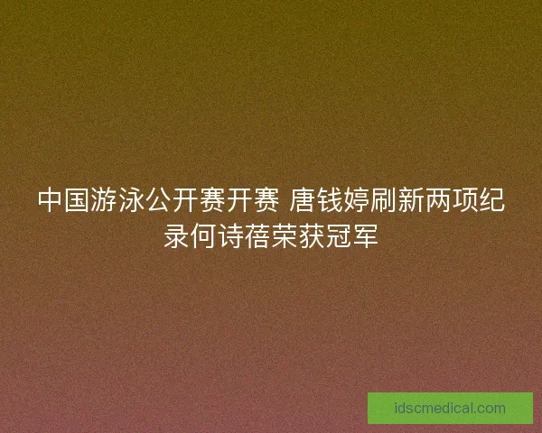 中国游泳公开赛开赛 唐钱婷刷新两项纪录何诗蓓荣获冠军
