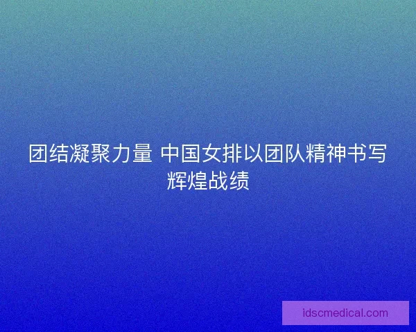 团结凝聚力量 中国女排以团队精神书写辉煌战绩
