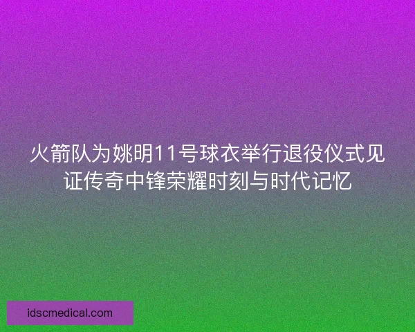 火箭队为姚明11号球衣举行退役仪式见证传奇中锋荣耀时刻与时代记忆