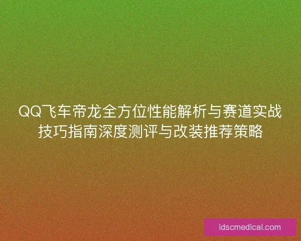 QQ飞车帝龙全方位性能解析与赛道实战技巧指南深度测评与改装推荐策略