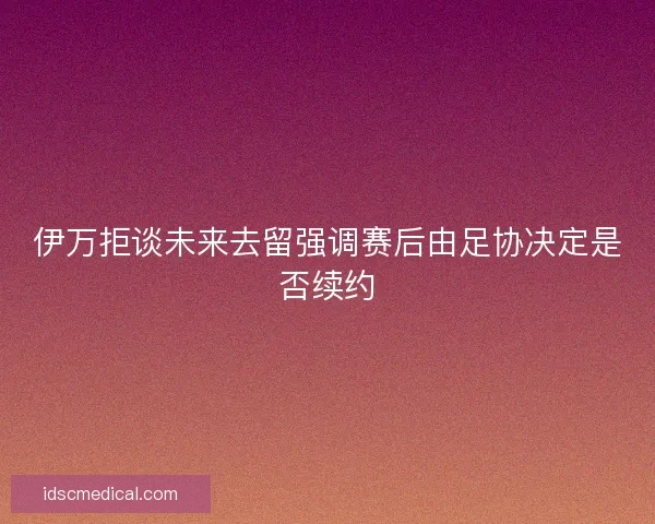 伊万拒谈未来去留强调赛后由足协决定是否续约