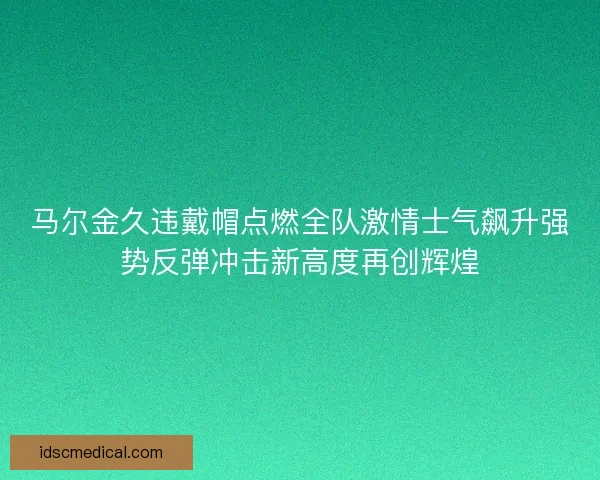 马尔金久违戴帽点燃全队激情士气飙升强势反弹冲击新高度再创辉煌