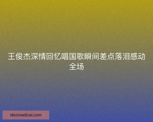 王俊杰深情回忆唱国歌瞬间差点落泪感动全场