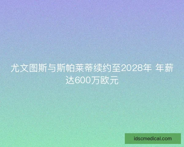 尤文图斯与斯帕莱蒂续约至2028年 年薪达600万欧元