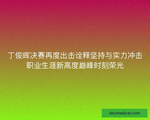 丁俊晖决赛再度出击诠释坚持与实力冲击职业生涯新高度巅峰时刻荣光